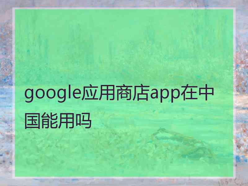 google应用商店app在中国能用吗